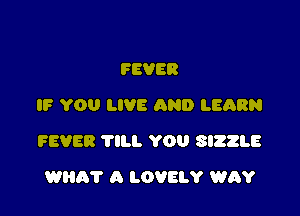FEVER
IF YOU LIVE AND LEQRN

FEVER TILL YOU SIZZLE

WEIR? A LOVELY WAY
