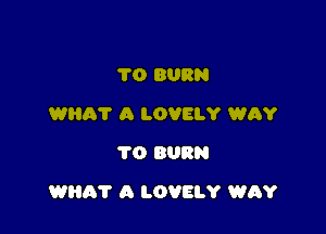 TO BURN
WHAT A LOVELY WRY
TO BURN

WEIR? A LOVELY WAY