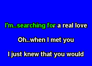 I'm..searching for a real love

Oh..when I met you

ljust knew that you would