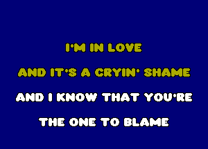 PM IN LOVE
AND IT'S A CRYIN' SluiME

aND I KNOW TBA? YOU'RE

?HE ONE 1'0 BLAME