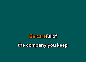 Be careful of

the company you keep