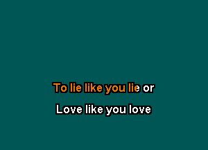 To lie like you lie or

Love like you love