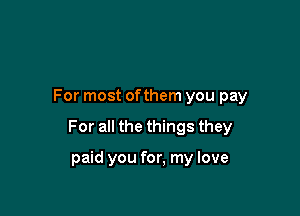 For most ofthem you pay

For all the things they

paid you for, my love