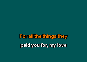 For all the things they

paid you for, my love