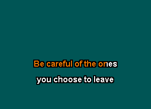 Be careful ofthe ones

you choose to leave