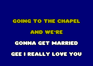 GOING 70 1116 CHAPEL
AND WE'RE
GONNA GET MARRIED

GEE I REALLY LOVE YOU