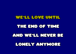 WE'LL LOVE UN'HI.
1118 END OF 'I'IME

AND WE'LL NEVER BE

LONELY ANYMORE