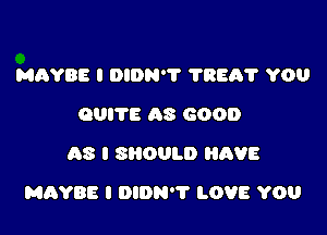 MAYBE I DIDN'? ?REA'I' YOU
QUITE AS GOOD
AS I SHOULD HAVE

MAYBE I DIDN'T LOVE YOU