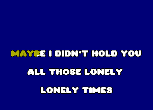 MAYBE I DIDN'? HOLD YOU

ALI. THOSE LONELY

LONELY TIMES