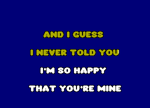 AND I GUESS
I NEVER TOLD YOU
I'M SO HnPPY

THAT YOU'RE MINE