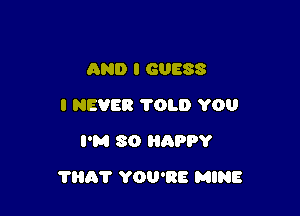 AND I GUESS
I NEVER TOLD YOU
I'M SO HnPPY

THAT YOU'RE MINE