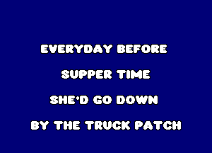 EVERYDAY BEFORE
SUPPER 'I'IME
Sl'lE'D GO DOWN

BY 'l'liE TRUCK PITTOH