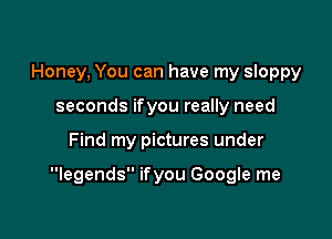 Honey, You can have my sloppy
seconds ifyou really need

Find my pictures under

legends ifyou Google me
