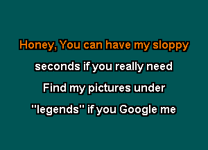 Honey, You can have my sloppy
seconds ifyou really need

Find my pictures under

legends ifyou Google me