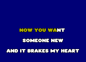 NOW YOU WAN?
SOMEONE NEW

AND IT BRAKES MY HEAR?