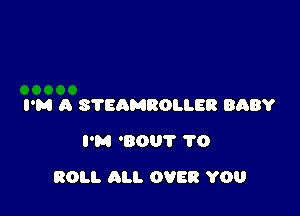 I'M A STEAMROLLER BABY
I'M 'BOU'I' 1'0

ROLL ALI. OVER YOU