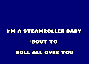 I'M A STEAMROLLER BABY
'80? 1'0

ROLL ALI. OVER YOU