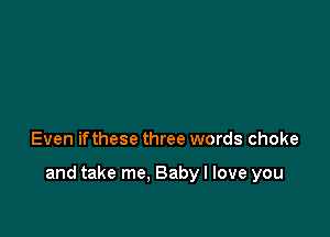 Even ifthese three words choke

and take me, Baby I love you