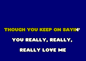 ?HOUG YOU KEEP ON SAYIN'

YOU REALLY, REALLY,

REALLY LOVE ME