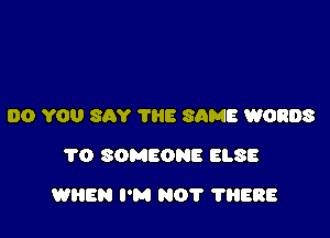 DO YOU SAY THE SAME WORDS
1'0 SOMEONE ELSE

WHEN I'M NOT ?ERE