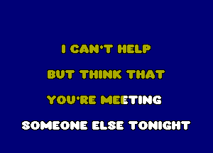 I CAN? HELP
BUT TRINK ?HAT
YOU'RE MEE'I'ING

SOMEONE ELSE 'I'ONIGHT