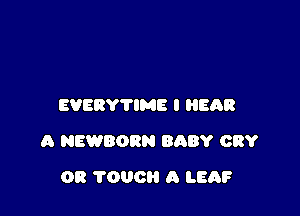 EVERYTIME I EAR

A NEWBORN BABY CRY

OR TOUCH A LEAF
