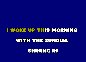 I WOKE UP THIS MORNING

WITH THE SUNDIQL

SHINING IN