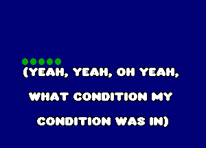 (YEAR, YEAH, 0 YEQH,

WEIR? CONDI'I'ION MY
CONDITION WAS IN)