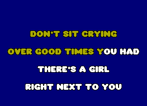 DON'T 8!? CRYING
OVER GOOD TIMES YOU Hal)
THERE'S A GIRL

RIGHT NEXT TO YOU