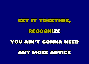 GET IT TOGETHER,

RECOGNIZE
YOU AIN'T GONNA NEED
ANY MORE ADVICE