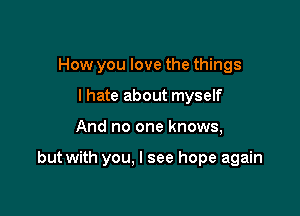 How you love the things
lhate about myself

And no one knows,

but with you. I see hope again