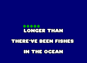 LONGER ?HAN

?HERE'VE BEEN FISHES

IN THE OCEAN