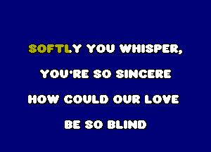 SOF'IIY YOU WHISPEB,

YOU'RE 30 SINGERS
HOW COULD OUR LOVE
BE 80 BLIND