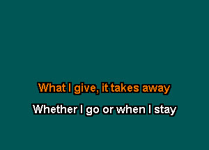 Whatl give, it takes away

Whetherl go or when I stay