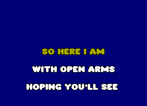 SO HERE I AM
WITH OPEN ARMS

OPING YOU'LL SEE