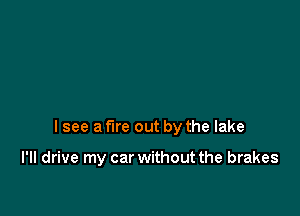 I see a fire out by the lake

I'II drive my car without the brakes