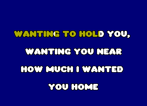 WANTING 1'0 HOLD YOU,

WANTIRG YOU NEGR
HOW MUG I WAN'I'ED
YOU HOME