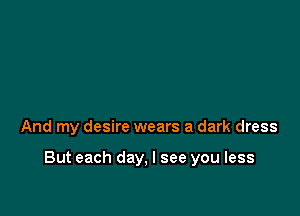 And my desire wears a dark dress

But each day, I see you less