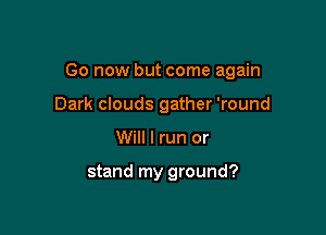 Go now but come again

Dark clouds gather 'round
Will I run or

stand my ground?