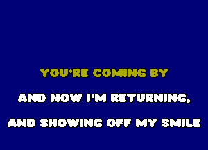 YOU'RE COMING BY

AND NOW I'M RE'I'URNING,

AND SHOWING OFF MY SMILE