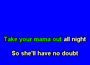 Take your mama out all night

So she'll have no doubt