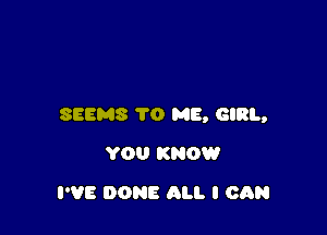 SEEMS TO ME, GIRL,

YOU KNOW
I'VE DONE ALI. I CAN