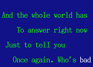 And the whole world has

To answer right now
Just to tell you

Once again. Who s bad