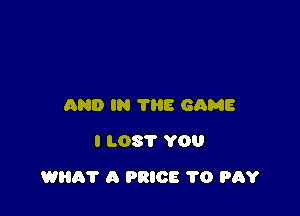 AND IN TRE GAME
I LOST YOU

WHA'I' A PRICE 1'0 PAY