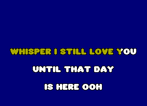 WHISPER I STILL LOVE YOU

UNTIL 'I'lih'l' DAY

IS HERE DO