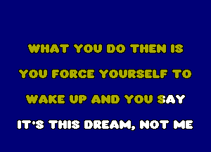 WHA'I' YOU 00 78805 US
YOU FORCE YOURSELF 1'0
WAKE UP AND YOU SAY

8 nus DREAM, N0? M8