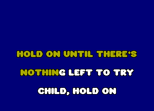 HOLD ON 0N7. 'I'HERE'S
NOTRING LEF'I' 1'0 ?RY

CHILD, HOLD 0N