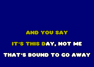 AND YOU SAY

IT'S THIS DAY, NO? ME

THA'PS BOUND 1'0 60 AWRY