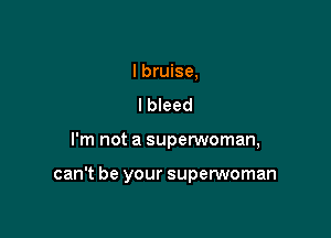 I bruise,
lbleed

I'm not a superwoman,

can't be your superwoman
