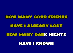 HOW MANY GOOD FRIENDS
HAVE I ALREADY L08?

HOW MANY DARK NIGH'I'S

HAVE I KNOWN